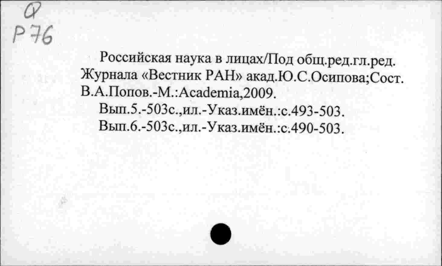 ﻿Российская наука в лицах/Под общ.ред.гл.ред.
Журнала «Вестник РАН» акад.Ю.С.Осипова;Сост.
В.А.Попов.-М.:Аса<1епйа,2009.
Вып.5.-503с.,ил.-Указ.имён.:с.493-503.
Вып.6.-503с.,ил.-Указ.имён.:с.490-503.